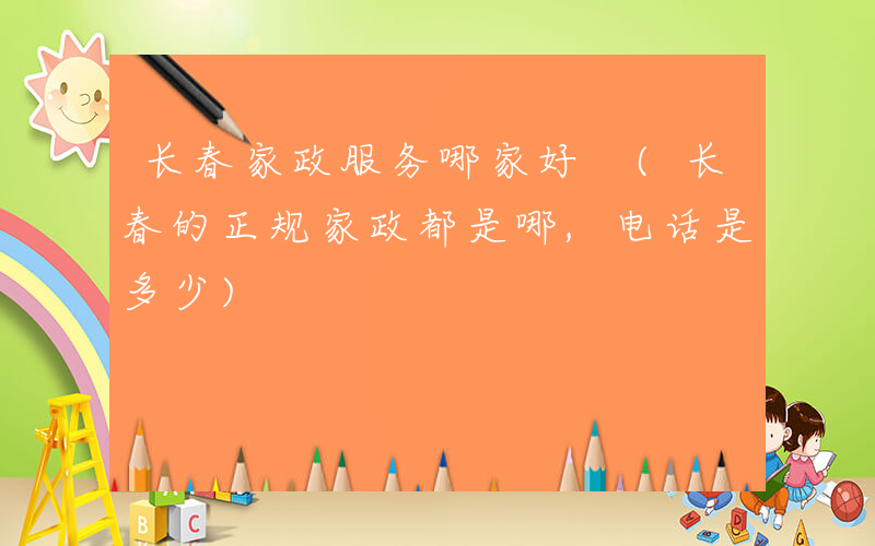 长春家政服务哪家好 (长春的正规家政都是哪,电话是多少)